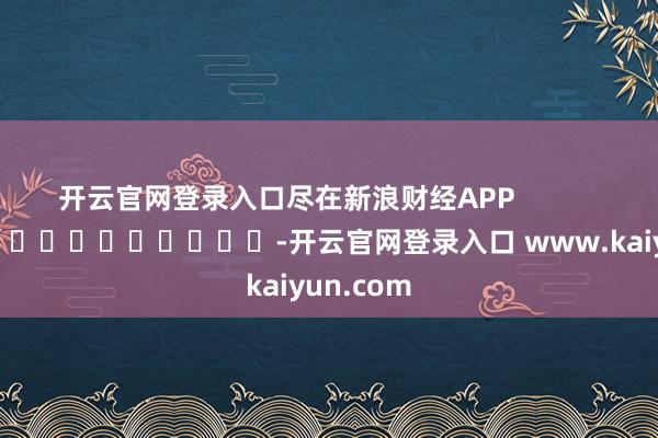 开云官网登录入口尽在新浪财经APP            													-开云官网登录入口 www.kaiyun.com