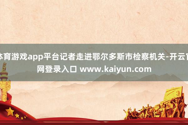 体育游戏app平台记者走进鄂尔多斯市检察机关-开云官网登录入口 www.kaiyun.com