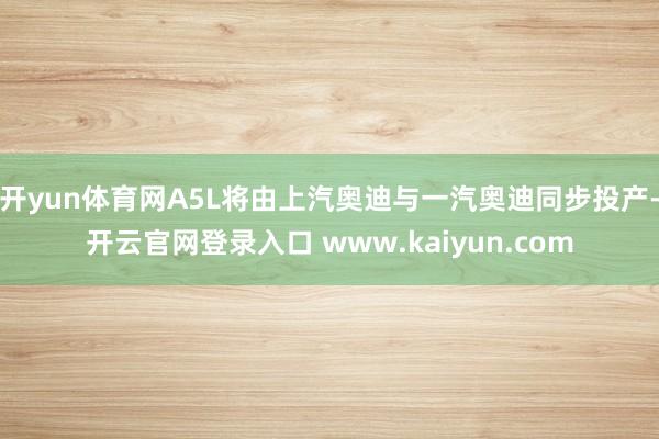 开yun体育网A5L将由上汽奥迪与一汽奥迪同步投产-开云官网登录入口 www.kaiyun.com