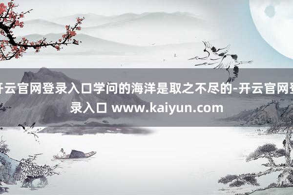 开云官网登录入口学问的海洋是取之不尽的-开云官网登录入口 www.kaiyun.com