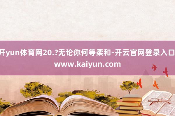 开yun体育网20.?无论你何等柔和-开云官网登录入口 www.kaiyun.com