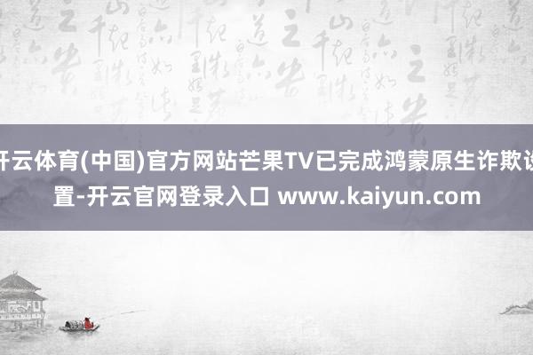 开云体育(中国)官方网站芒果TV已完成鸿蒙原生诈欺设置-开云官网登录入口 www.kaiyun.com