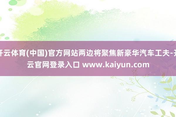 开云体育(中国)官方网站两边将聚焦新豪华汽车工夫-开云官网登录入口 www.kaiyun.com