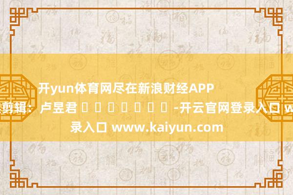 开yun体育网尽在新浪财经APP            						株连剪辑：卢昱君 							-开云官网登录入口 www.kaiyun.com