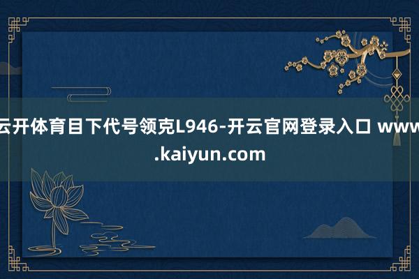 云开体育目下代号领克L946-开云官网登录入口 www.kaiyun.com