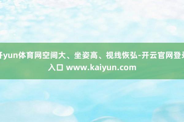 开yun体育网空间大、坐姿高、视线恢弘-开云官网登录入口 www.kaiyun.com