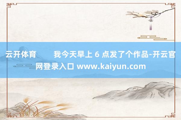 云开体育        我今天早上 6 点发了个作品-开云官网登录入口 www.kaiyun.com