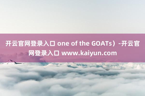 开云官网登录入口 one of the GOATs）-开云官网登录入口 www.kaiyun.com