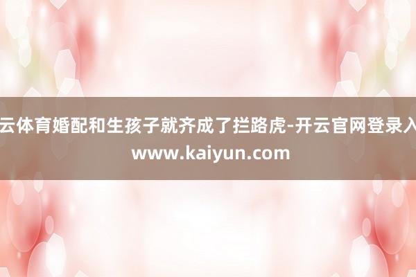 开云体育婚配和生孩子就齐成了拦路虎-开云官网登录入口 www.kaiyun.com