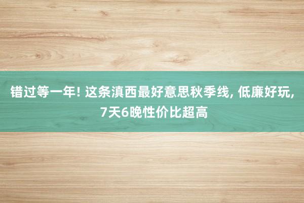 错过等一年! 这条滇西最好意思秋季线, 低廉好玩, 7天6晚性价比超高