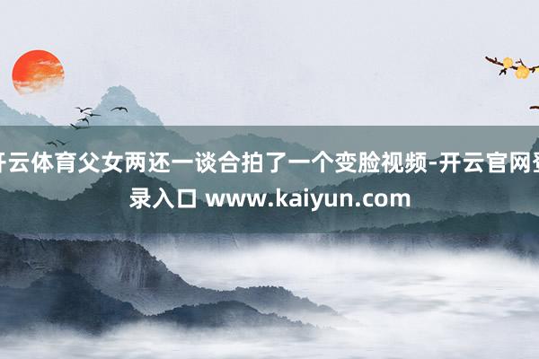 开云体育父女两还一谈合拍了一个变脸视频-开云官网登录入口 www.kaiyun.com