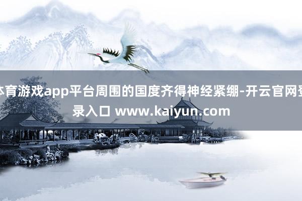 体育游戏app平台周围的国度齐得神经紧绷-开云官网登录入口 www.kaiyun.com