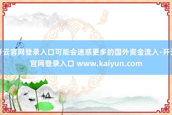 开云官网登录入口可能会迷惑更多的国外资金流入-开云官网登录入口 www.kaiyun.com