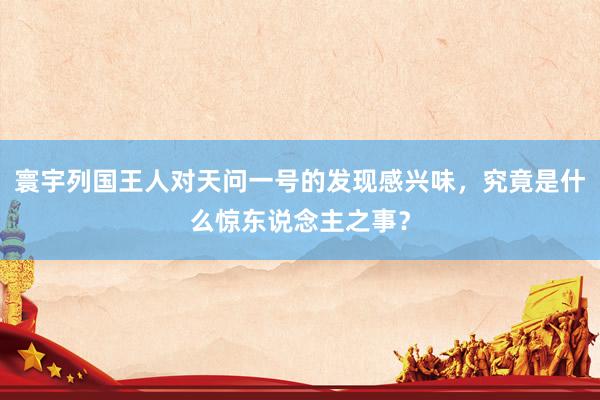 寰宇列国王人对天问一号的发现感兴味，究竟是什么惊东说念主之事？