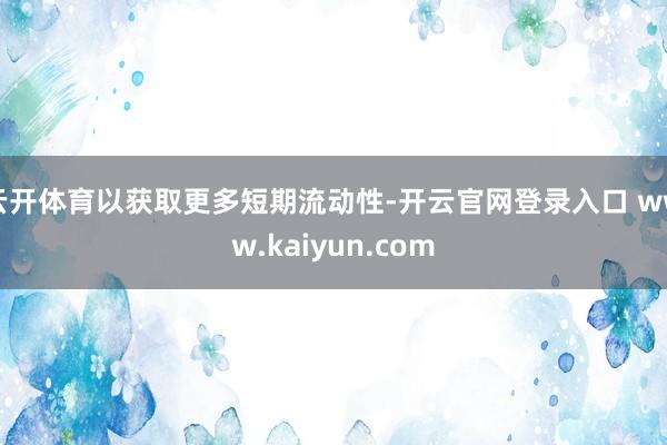 云开体育以获取更多短期流动性-开云官网登录入口 www.kaiyun.com