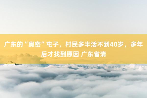 广东的“奥密”屯子，村民多半活不到40岁，多年后才找到原因 广东省清