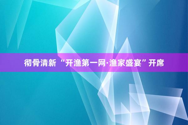 彻骨清新 “开渔第一网·渔家盛宴”开席