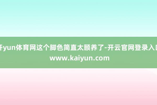 开yun体育网这个脚色简直太颐养了-开云官网登录入口 www.kaiyun.com