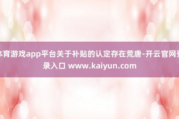 体育游戏app平台关于补贴的认定存在荒唐-开云官网登录入口 www.kaiyun.com