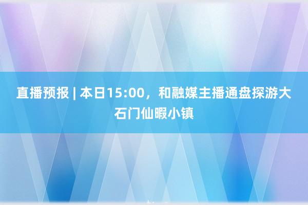 直播预报 | 本日15:00，和融媒主播通盘探游大石门仙暇小镇