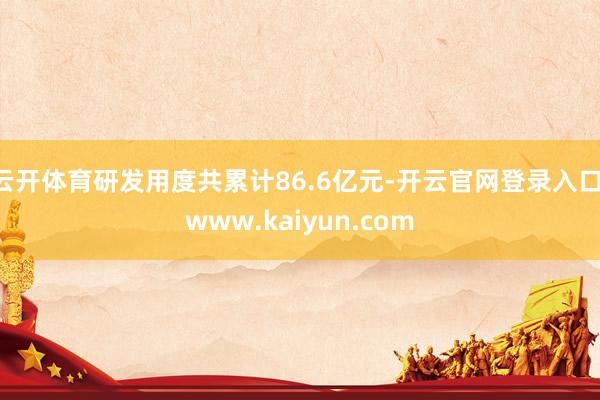 云开体育研发用度共累计86.6亿元-开云官网登录入口 www.kaiyun.com