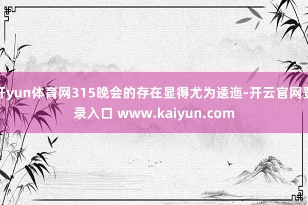 开yun体育网315晚会的存在显得尤为逶迤-开云官网登录入口 www.kaiyun.com