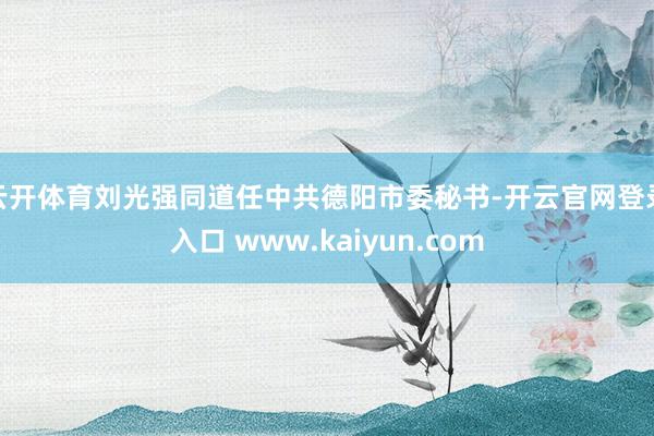 云开体育刘光强同道任中共德阳市委秘书-开云官网登录入口 www.kaiyun.com