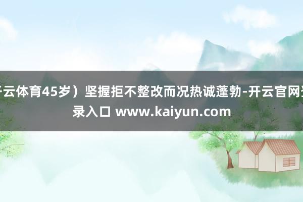 开云体育45岁）坚握拒不整改而况热诚蓬勃-开云官网登录入口 www.kaiyun.com