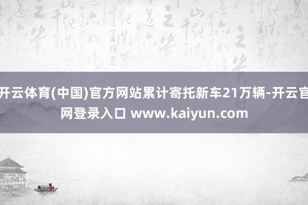 开云体育(中国)官方网站累计寄托新车21万辆-开云官网登录入口 www.kaiyun.com