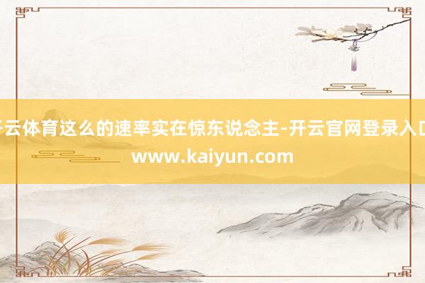 开云体育这么的速率实在惊东说念主-开云官网登录入口 www.kaiyun.com