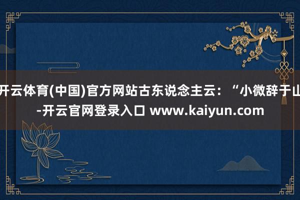 开云体育(中国)官方网站　　古东说念主云：“小微辞于山-开云官网登录入口 www.kaiyun.com