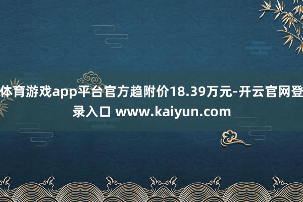 体育游戏app平台官方趋附价18.39万元-开云官网登录入口 www.kaiyun.com