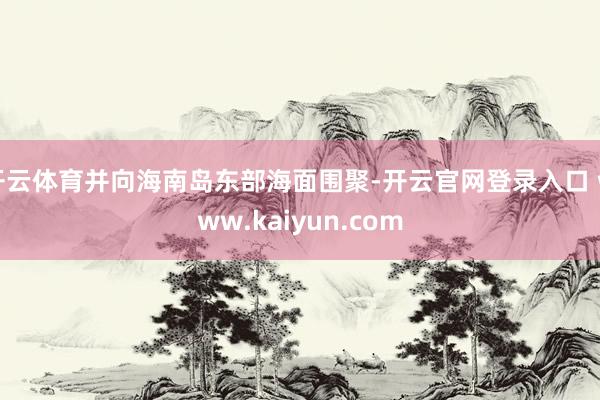 开云体育并向海南岛东部海面围聚-开云官网登录入口 www.kaiyun.com