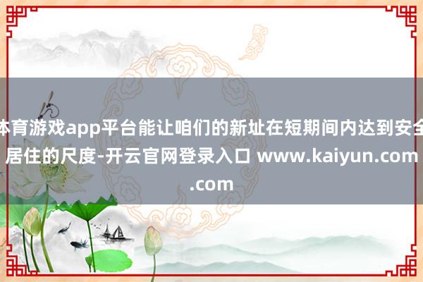 体育游戏app平台能让咱们的新址在短期间内达到安全居住的尺度-开云官网登录入口 www.kaiyun.com