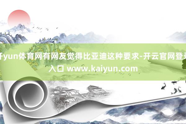 开yun体育网有网友觉得比亚迪这种要求-开云官网登录入口 www.kaiyun.com