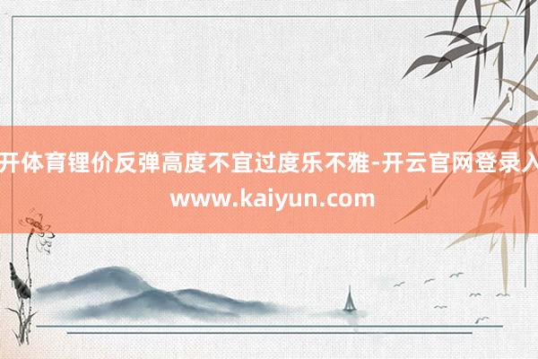 云开体育锂价反弹高度不宜过度乐不雅-开云官网登录入口 www.kaiyun.com