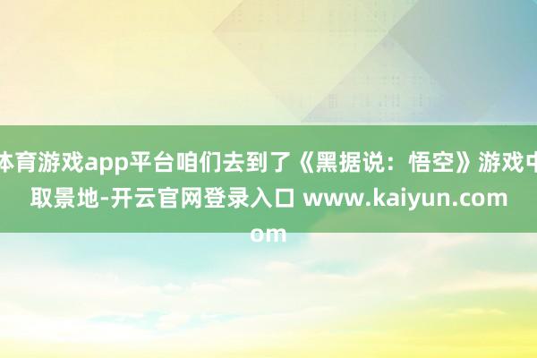 体育游戏app平台咱们去到了《黑据说：悟空》游戏中取景地-开云官网登录入口 www.kaiyun.com