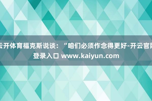 云开体育福克斯说谈：“咱们必须作念得更好-开云官网登录入口 www.kaiyun.com