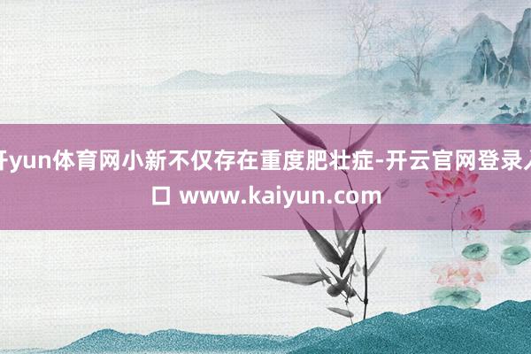 开yun体育网小新不仅存在重度肥壮症-开云官网登录入口 www.kaiyun.com