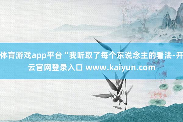 体育游戏app平台　　“我听取了每个东说念主的看法-开云官网登录入口 www.kaiyun.com