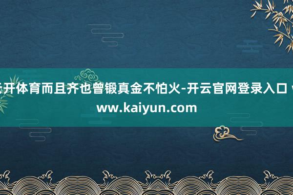 云开体育而且齐也曾锻真金不怕火-开云官网登录入口 www.kaiyun.com