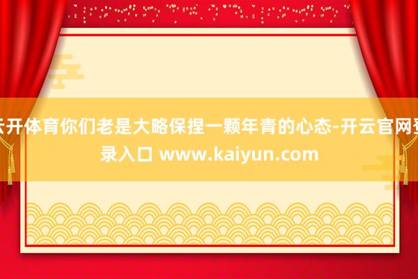 云开体育你们老是大略保捏一颗年青的心态-开云官网登录入口 www.kaiyun.com