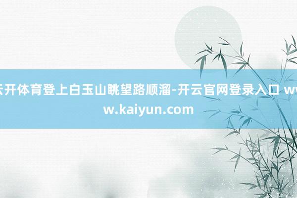 云开体育登上白玉山眺望路顺溜-开云官网登录入口 www.kaiyun.com