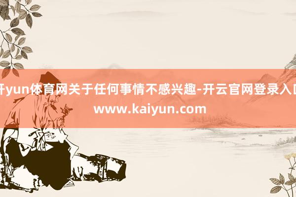 开yun体育网关于任何事情不感兴趣-开云官网登录入口 www.kaiyun.com