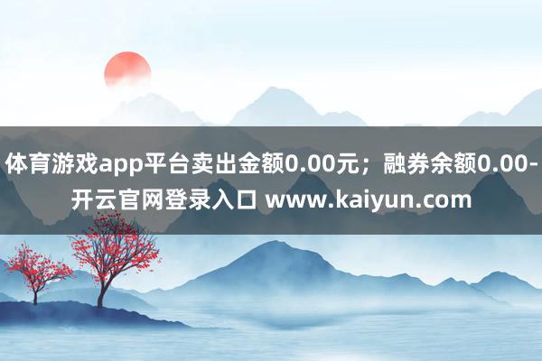 体育游戏app平台卖出金额0.00元；融券余额0.00-开云官网登录入口 www.kaiyun.com