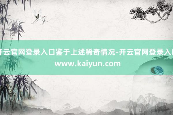 开云官网登录入口　　鉴于上述稀奇情况-开云官网登录入口 www.kaiyun.com