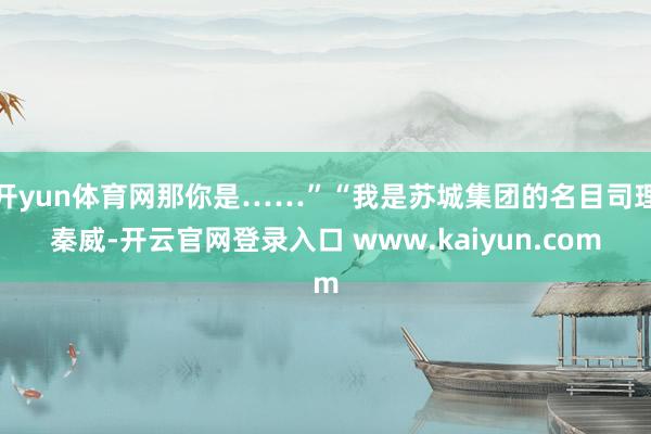 开yun体育网那你是……”“我是苏城集团的名目司理秦威-开云官网登录入口 www.kaiyun.com