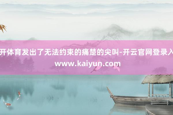 云开体育发出了无法约束的痛楚的尖叫-开云官网登录入口 www.kaiyun.com