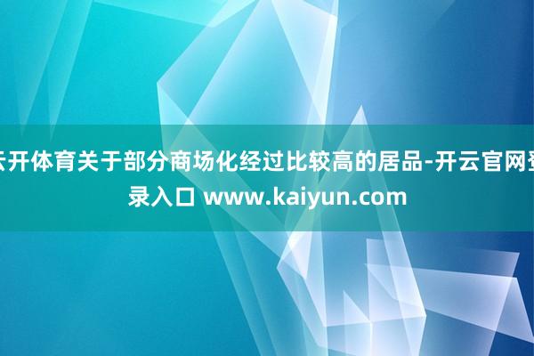 云开体育关于部分商场化经过比较高的居品-开云官网登录入口 www.kaiyun.com