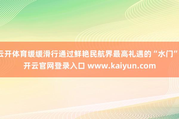 云开体育缓缓滑行通过鲜艳民航界最高礼遇的“水门”-开云官网登录入口 www.kaiyun.com